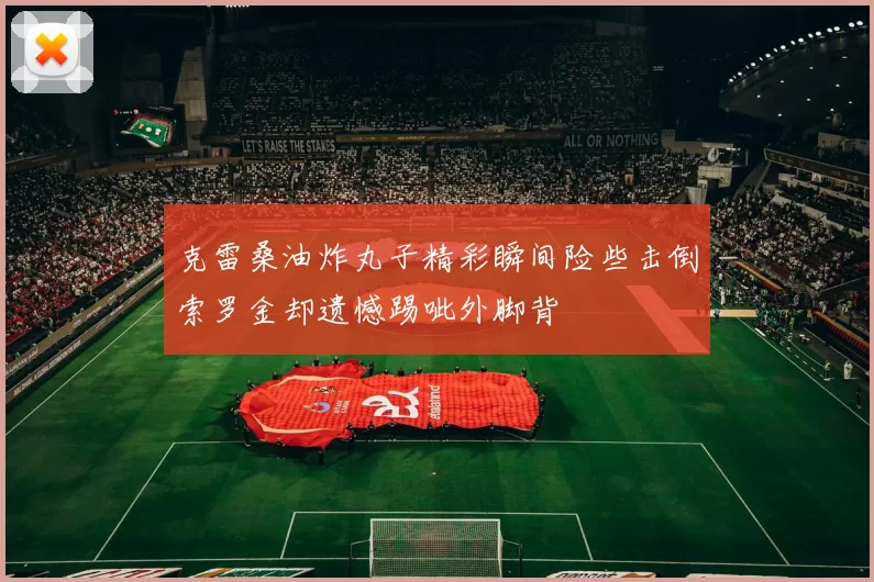 克雷桑油炸丸子精彩瞬间险些击倒索罗金却遗憾踢呲外脚背